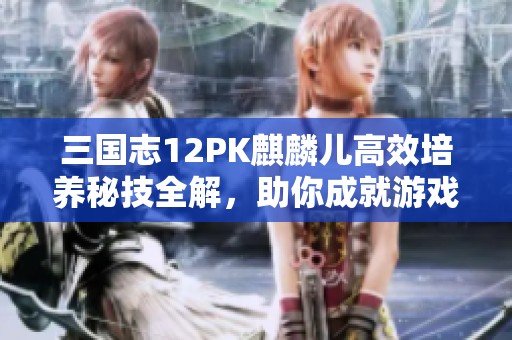 三国志12PK麒麟儿高效培养秘技全解，助你成就游戏高手之路