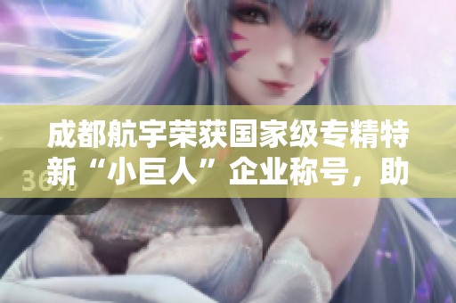 成都航宇荣获国家级专精特新“小巨人”企业称号，助力地方经济发展