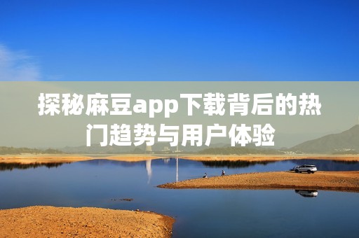 探秘麻豆app下载背后的热门趋势与用户体验