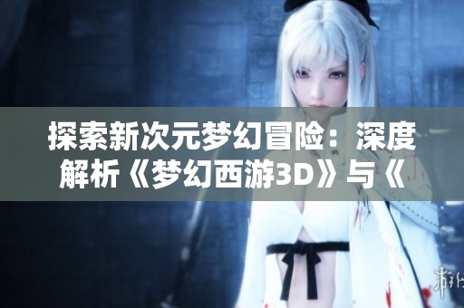 探索新次元梦幻冒险：深度解析《梦幻西游3D》与《完美世界手游》的精彩对决与独特魅力