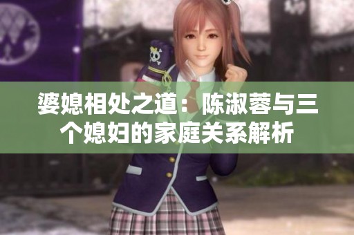 婆媳相处之道：陈淑蓉与三个媳妇的家庭关系解析