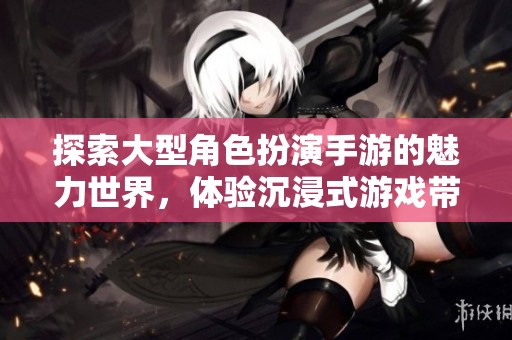 探索大型角色扮演手游的魅力世界，体验沉浸式游戏带来的无尽乐趣与冒险