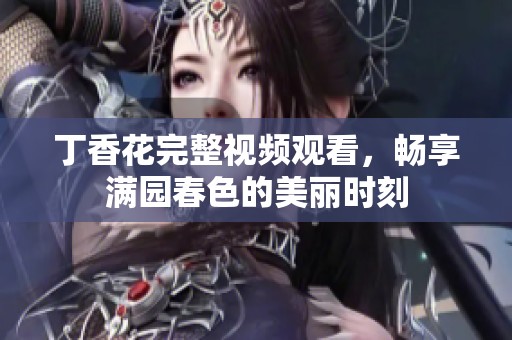 丁香花完整视频观看，畅享满园春色的美丽时刻