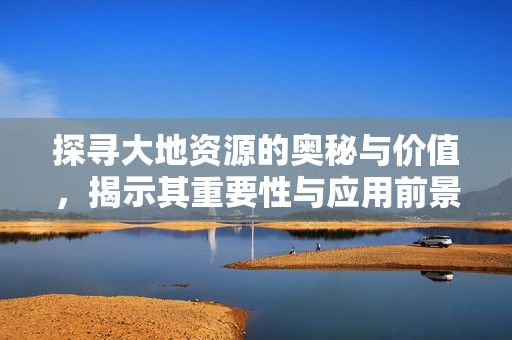 探寻大地资源的奥秘与价值，揭示其重要性与应用前景