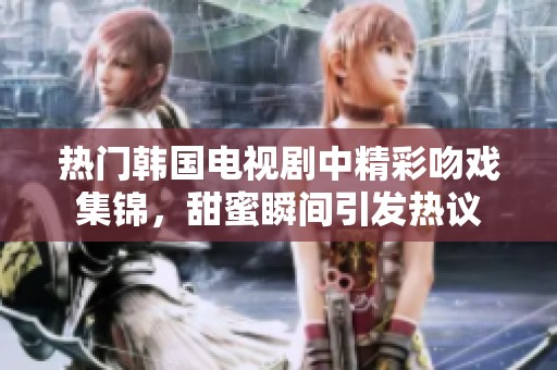 热门韩国电视剧中精彩吻戏集锦，甜蜜瞬间引发热议