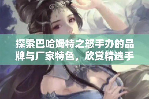 探索巴哈姆特之怒手办的品牌与厂家特色，欣赏精选手办图片与收藏推荐