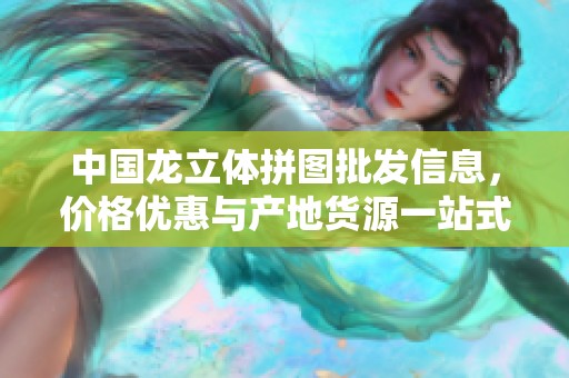 中国龙立体拼图批发信息，价格优惠与产地货源一站式了解与采购指南