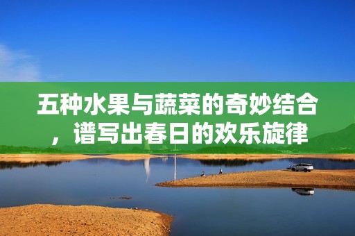 五种水果与蔬菜的奇妙结合，谱写出春日的欢乐旋律