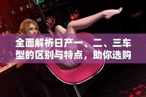 全面解析日产一、二、三车型的区别与特点，助你选购无忧