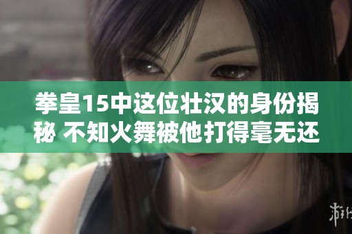 拳皇15中这位壮汉的身份揭秘 不知火舞被他打得毫无还手之力的背后故事