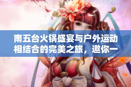 南五台火锅盛宴与户外运动相结合的完美之旅，邀你一起探索自然乐趣与美食享受