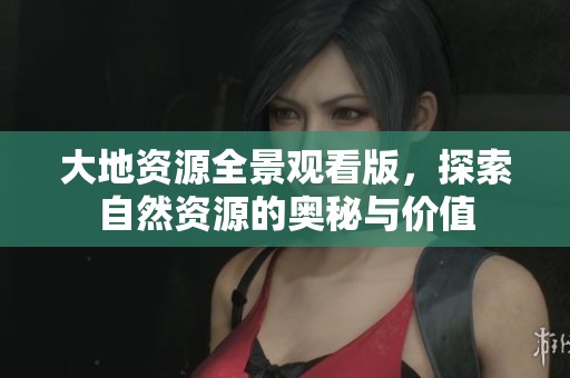 大地资源全景观看版，探索自然资源的奥秘与价值