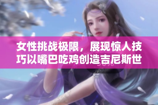 女性挑战极限，展现惊人技巧以嘴巴吃鸡创造吉尼斯世界纪录精彩片段