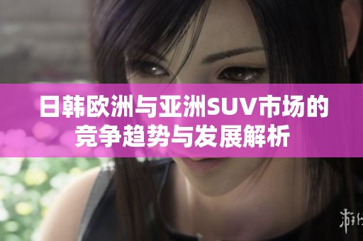 日韩欧洲与亚洲SUV市场的竞争趋势与发展解析