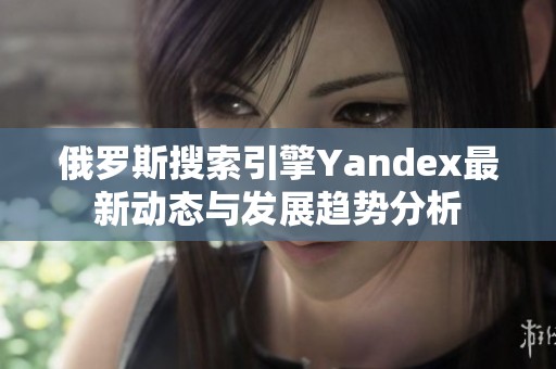 俄罗斯搜索引擎Yandex最新动态与发展趋势分析