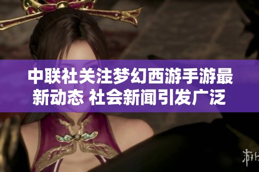 中联社关注梦幻西游手游最新动态 社会新闻引发广泛讨论与热议