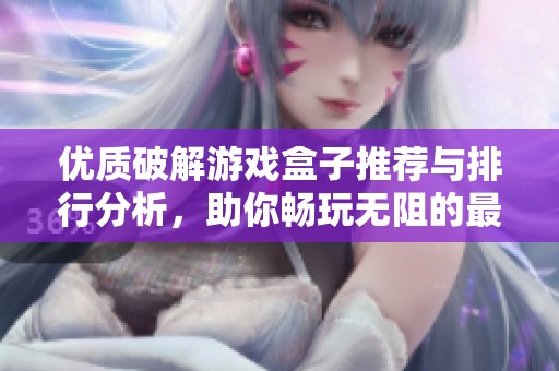 优质破解游戏盒子推荐与排行分析，助你畅玩无阻的最佳选择详解