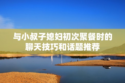 与小叔子媳妇初次聚餐时的聊天技巧和话题推荐