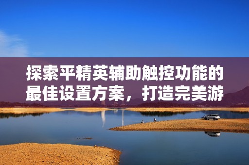 探索平精英辅助触控功能的最佳设置方案，打造完美游戏体验教程