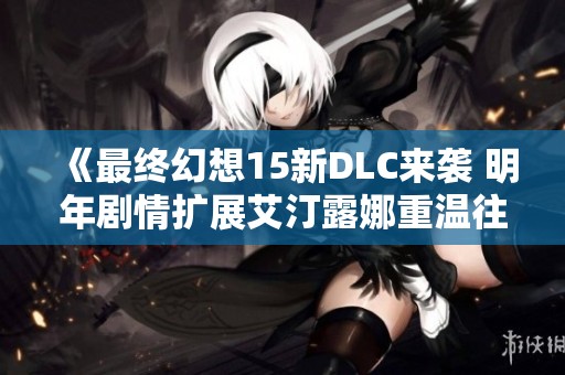 《最终幻想15新DLC来袭 明年剧情扩展艾汀露娜重温往昔情缘》