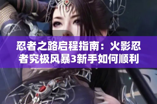 忍者之路启程指南：火影忍者究极风暴3新手如何顺利开启冒险旅程