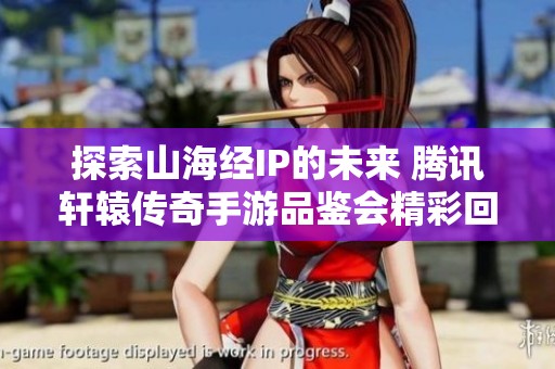 探索山海经IP的未来 腾讯轩辕传奇手游品鉴会精彩回顾与深度解析