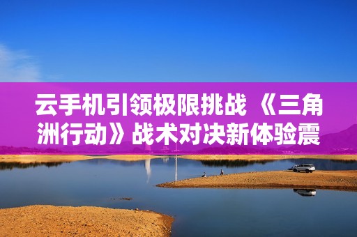 云手机引领极限挑战 《三角洲行动》战术对决新体验震撼来袭