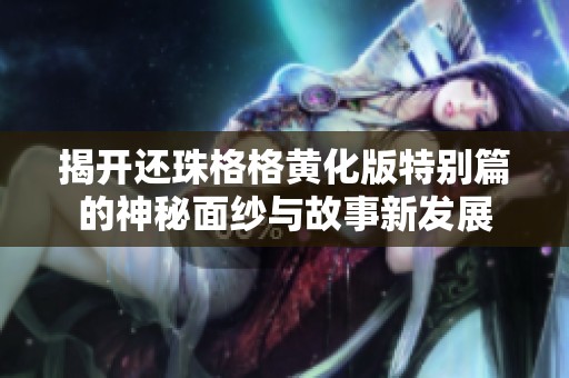 揭开还珠格格黄化版特别篇的神秘面纱与故事新发展