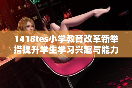 1418tes小学教育改革新举措提升学生学习兴趣与能力