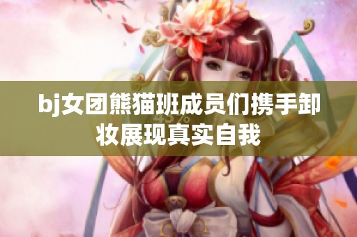 bj女团熊猫班成员们携手卸妆展现真实自我