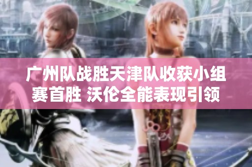 广州队战胜天津队收获小组赛首胜 沃伦全能表现引领球队成功
