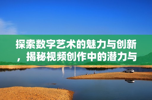 探索数字艺术的魅力与创新，揭秘视频创作中的潜力与技巧
