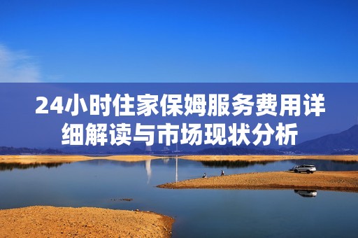 24小时住家保姆服务费用详细解读与市场现状分析
