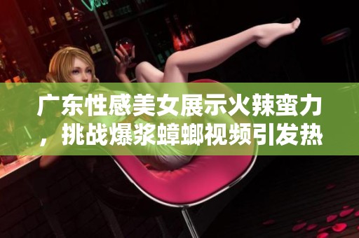 广东性感美女展示火辣蛮力，挑战爆浆蟑螂视频引发热议，快来围观！