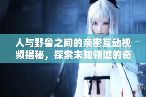人与野鲁之间的亲密互动视频揭秘，探索未知领域的奇妙瞬间