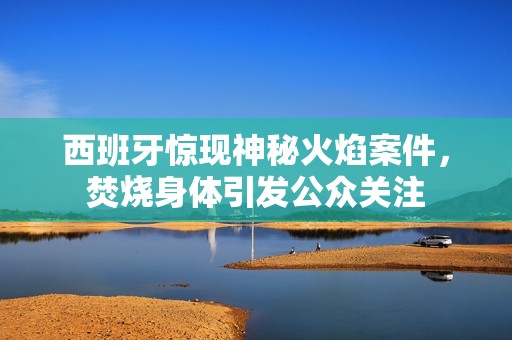 西班牙惊现神秘火焰案件，焚烧身体引发公众关注