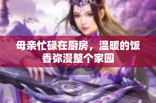 母亲忙碌在厨房，温暖的饭香弥漫整个家园