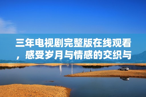 三年电视剧完整版在线观看，感受岁月与情感的交织与碰撞