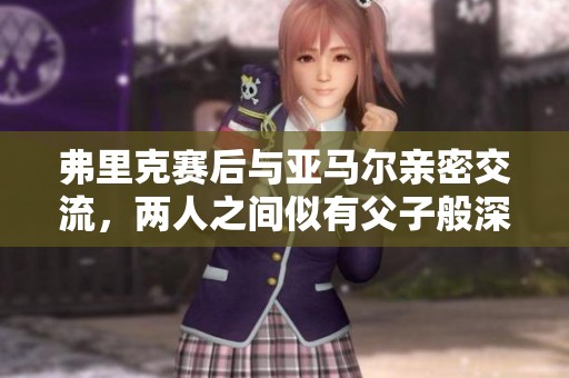 弗里克赛后与亚马尔亲密交流，两人之间似有父子般深厚情谊