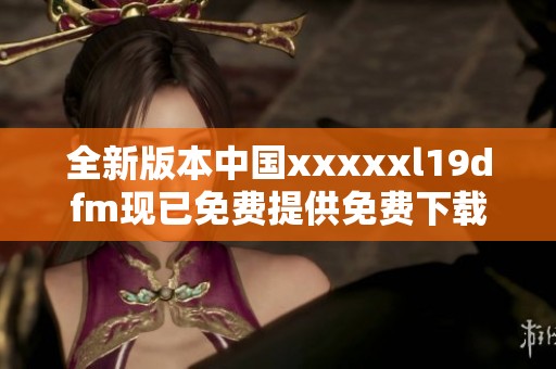 全新版本中国xxxxxl19dfm现已免费提供免费下载服务