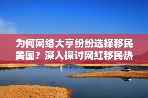 为何网络大亨纷纷选择移民美国？深入探讨网红移民热潮的真实原因与背后故事