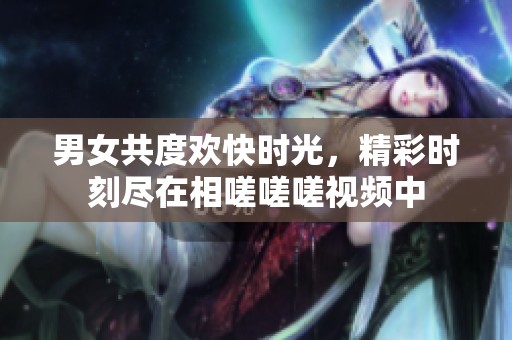 男女共度欢快时光，精彩时刻尽在相嗟嗟嗟视频中