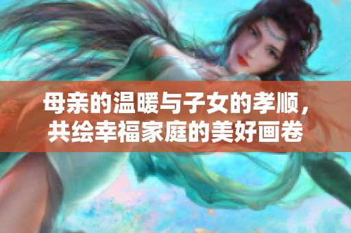 母亲的温暖与子女的孝顺，共绘幸福家庭的美好画卷