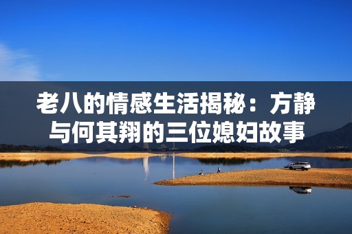老八的情感生活揭秘：方静与何其翔的三位媳妇故事