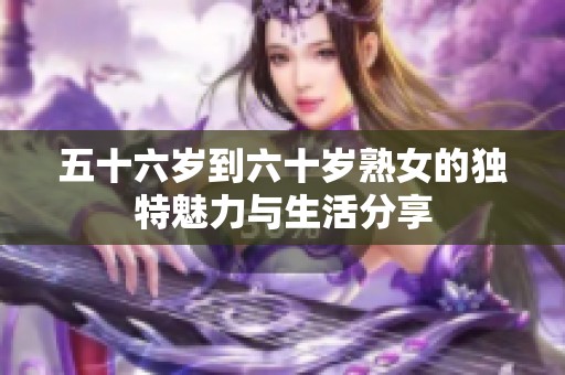 五十六岁到六十岁熟女的独特魅力与生活分享