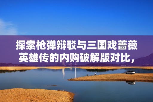 探索枪弹辩驳与三国戏蔷薇英雄传的内购破解版对比，揭开手游城的魅力与挑战