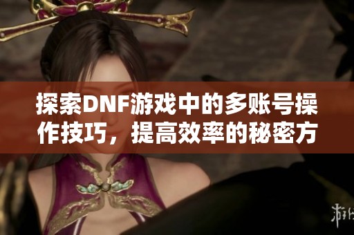 探索DNF游戏中的多账号操作技巧，提高效率的秘密方法全解析