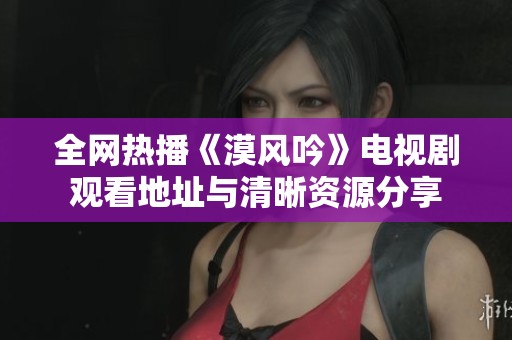 全网热播《漠风吟》电视剧观看地址与清晰资源分享