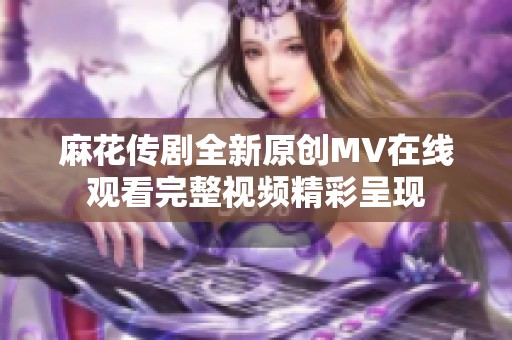 麻花传剧全新原创MV在线观看完整视频精彩呈现