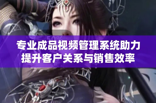 专业成品视频管理系统助力提升客户关系与销售效率